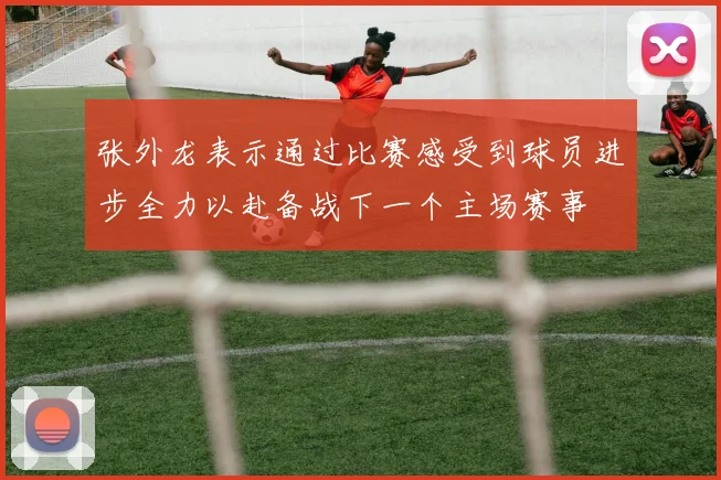 张外龙表示通过比赛感受到球员进步全力以赴备战下一个主场赛事