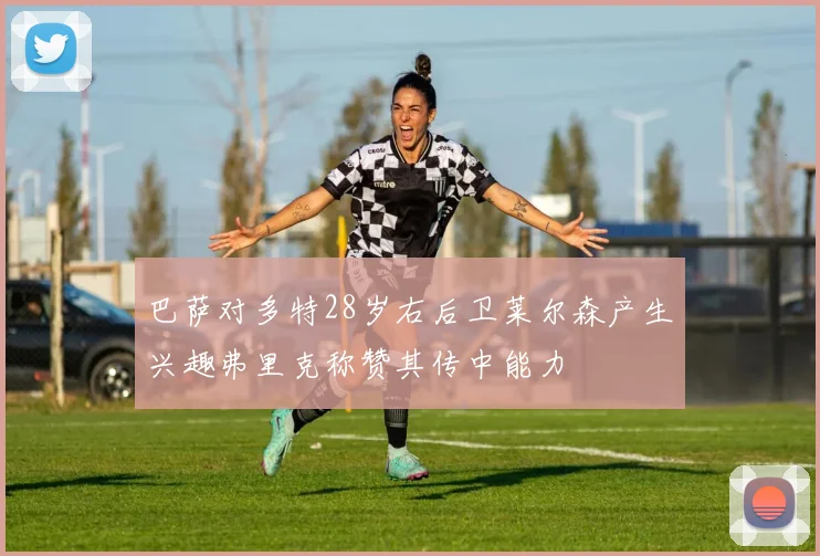 巴萨对多特28岁右后卫莱尔森产生兴趣弗里克称赞其传中能力
