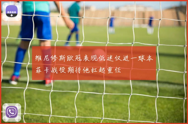 维尼修斯欧冠表现低迷仅进一球本菲卡战役期待他扛起重任