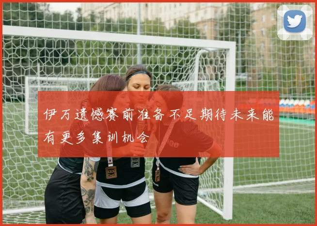 伊万遗憾赛前准备不足期待未来能有更多集训机会