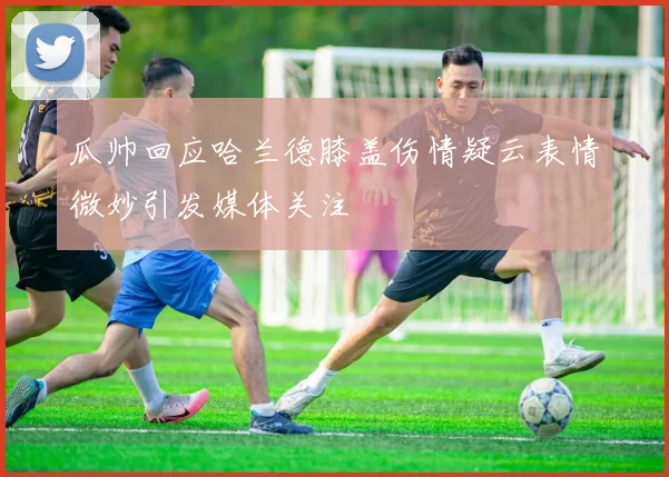 瓜帅回应哈兰德膝盖伤情疑云表情微妙引发媒体关注