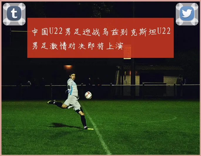 中国U22男足迎战乌兹别克斯坦U22男足激情对决即将上演