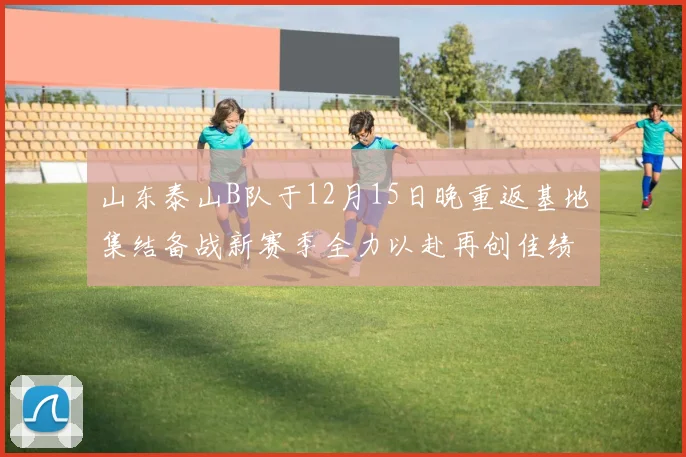 山东泰山B队于12月15日晚重返基地集结备战新赛季全力以赴再创佳绩