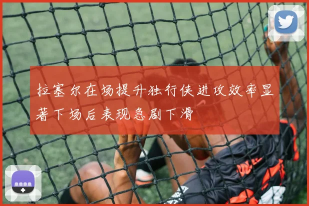 拉塞尔在场提升独行侠进攻效率显著下场后表现急剧下滑