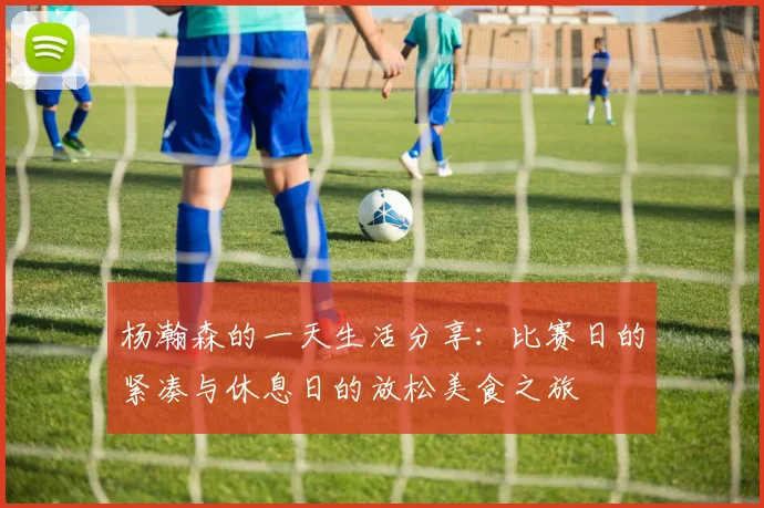 杨瀚森的一天生活分享：比赛日的紧凑与休息日的放松美食之旅