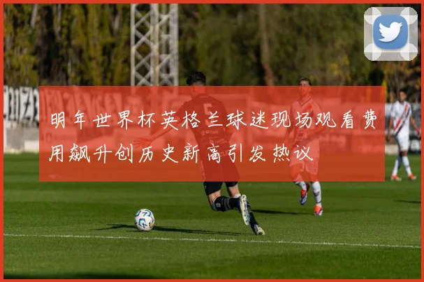明年世界杯英格兰球迷现场观看费用飙升创历史新高引发热议