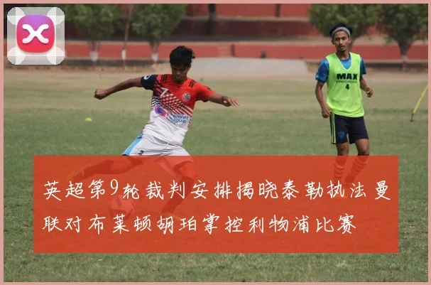 英超第9轮裁判安排揭晓泰勒执法曼联对布莱顿胡珀掌控利物浦比赛