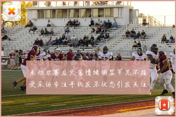 米切尔赛后失落情绪明显罕见不接受采访专注手机发呆状态引发关注
