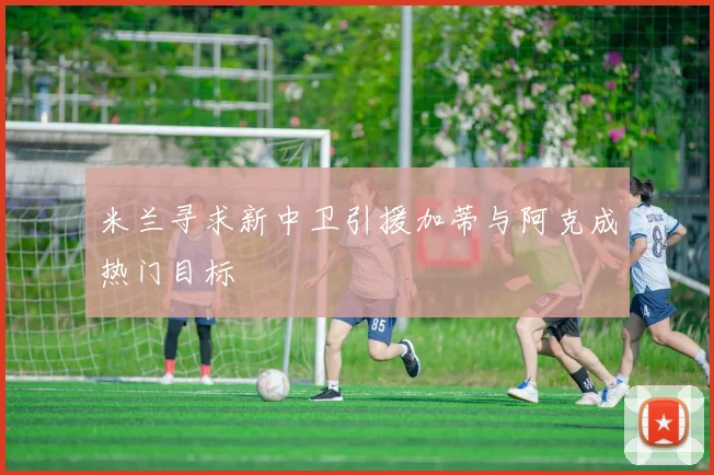 米兰寻求新中卫引援加蒂与阿克成热门目标