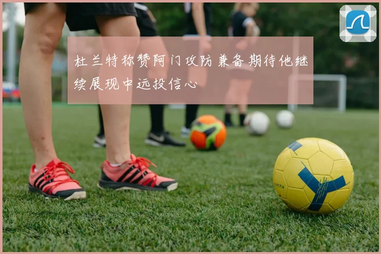杜兰特称赞阿门攻防兼备期待他继续展现中远投信心