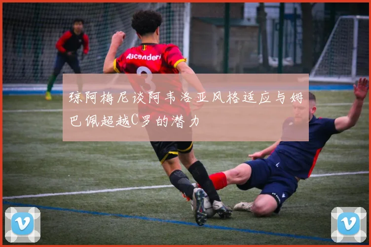 琼阿梅尼谈阿韦洛亚风格适应与姆巴佩超越C罗的潜力