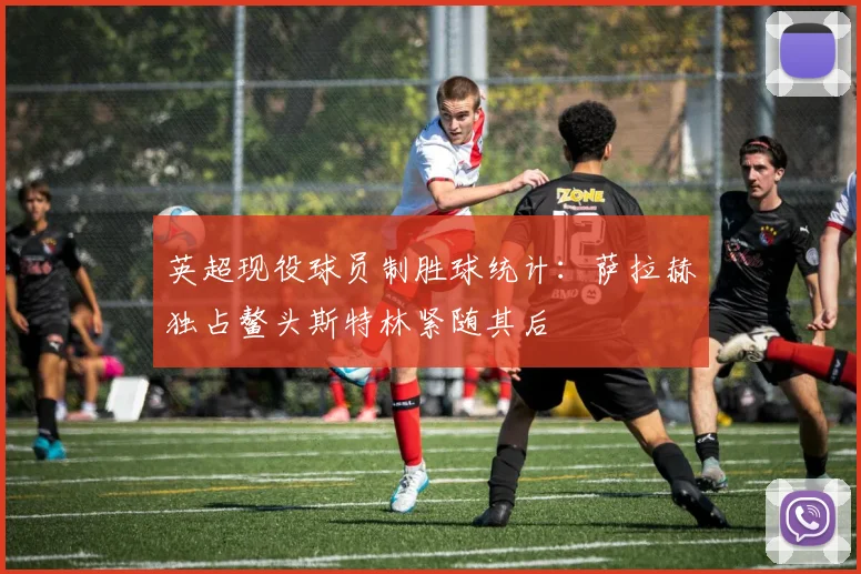 英超现役球员制胜球统计：萨拉赫独占鳌头斯特林紧随其后