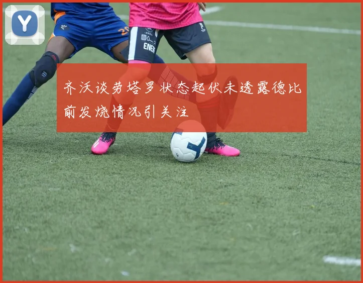 齐沃谈劳塔罗状态起伏未透露德比前发烧情况引关注