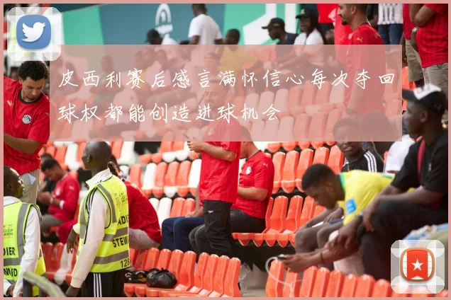 皮西利赛后感言满怀信心每次夺回球权都能创造进球机会
