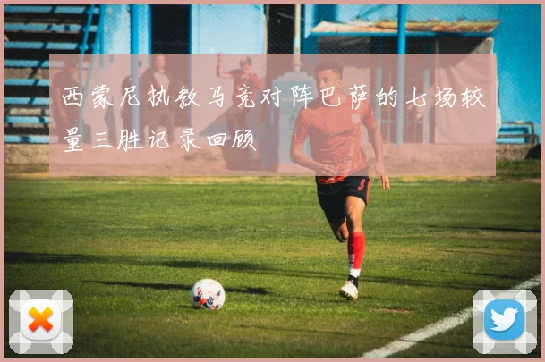 西蒙尼执教马竞对阵巴萨的七场较量三胜记录回顾