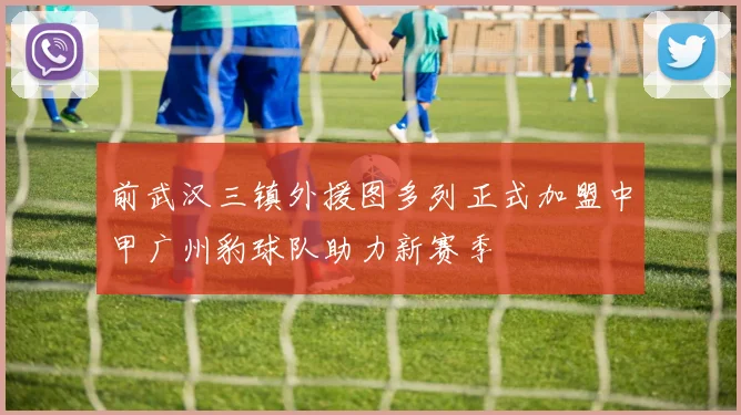 前武汉三镇外援图多列正式加盟中甲广州豹球队助力新赛季