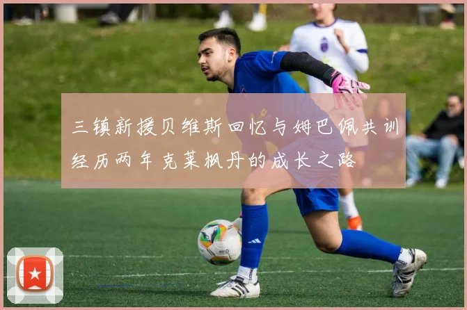 三镇新援贝维斯回忆与姆巴佩共训经历两年克莱枫丹的成长之路
