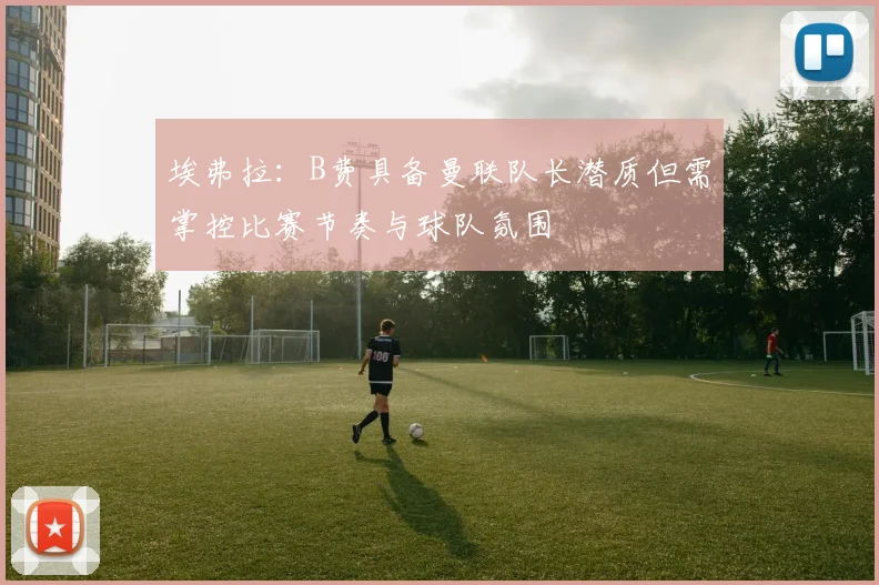 埃弗拉：B费具备曼联队长潜质但需掌控比赛节奏与球队氛围