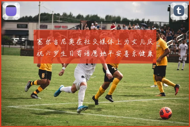 塞尔吉尼奥在社交媒体上为女儿庆祝六岁生日寄语愿她平安喜乐健康成长