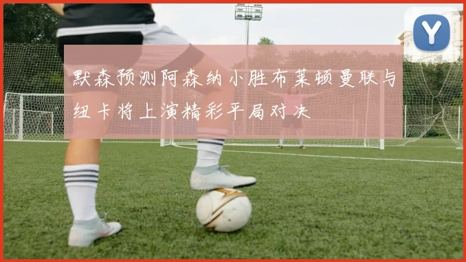 默森预测阿森纳小胜布莱顿曼联与纽卡将上演精彩平局对决