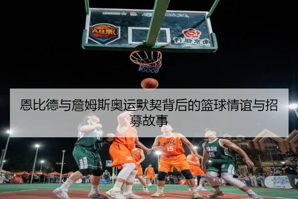 恩比德与詹姆斯奥运默契背后的篮球情谊与招募故事 - jiuyou